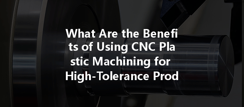 What Are The Benefits Of Using Cnc Plastic Machining For High-tolerance Products?