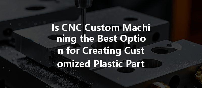 Is CNC Custom Machining the Best Option for Creating Customized Plastic Parts?