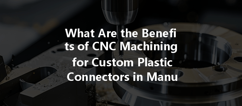 What Are The Benefits Of Cnc Machining For Custom Plastic Connectors In Manufacturing?