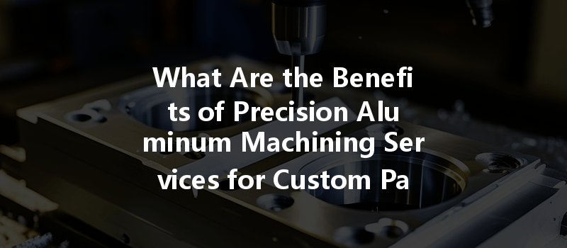 What Are The Benefits Of Precision Aluminum Machining Services For Custom Parts Production?