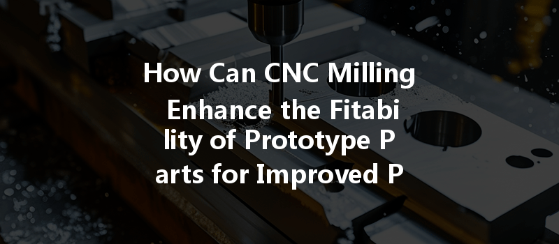 How Can CNC Milling Enhance the Fitability of Prototype Parts for Improved Performance?