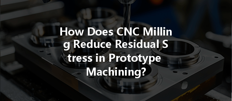 How Does Cnc Milling Reduce Residual Stress In Prototype Machining?