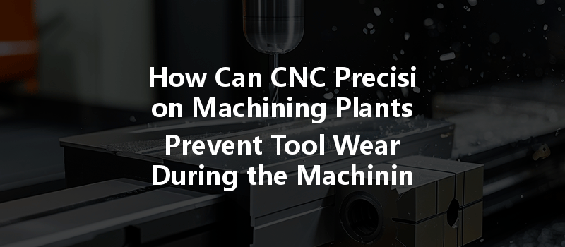  How Can CNC Precision Machining Plants Prevent Tool Wear During the Machining Process?