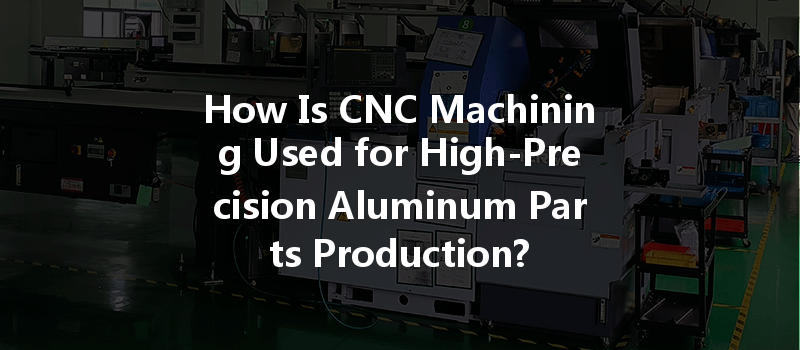 How Is Cnc Machining Used For High-precision Aluminum Parts Production?