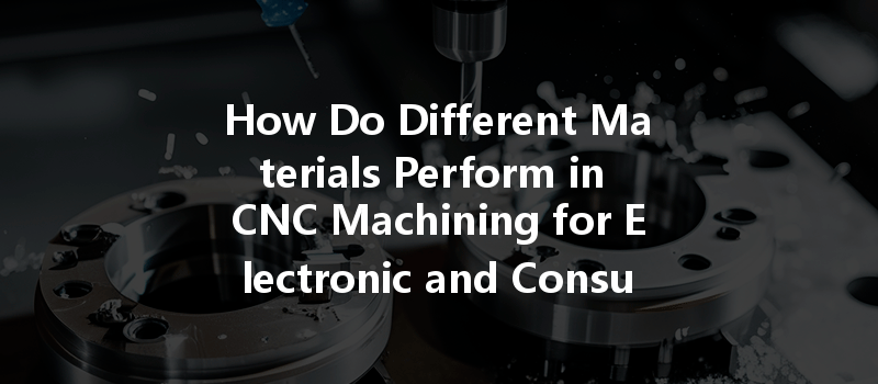 How Do Different Materials Perform in CNC Machining for Electronic and Consumer Products?