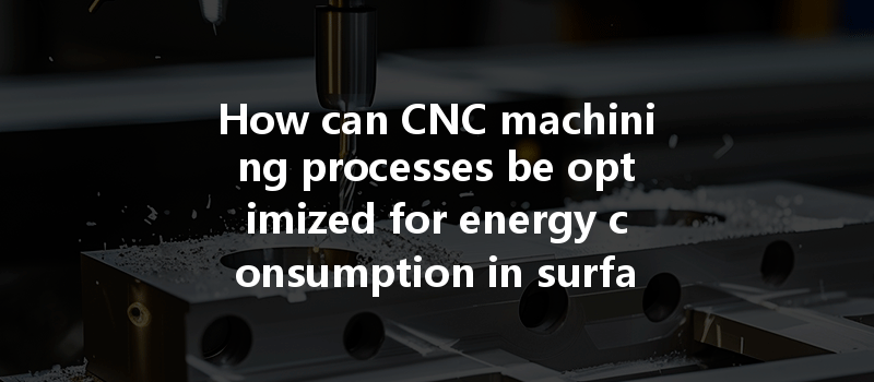 How Can Cnc Machining Processes Be Optimized For Energy Consumption In Surface Treatment Procedures?