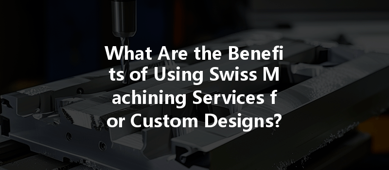 What Are The Benefits Of Using Swiss Machining Services For Custom Designs?