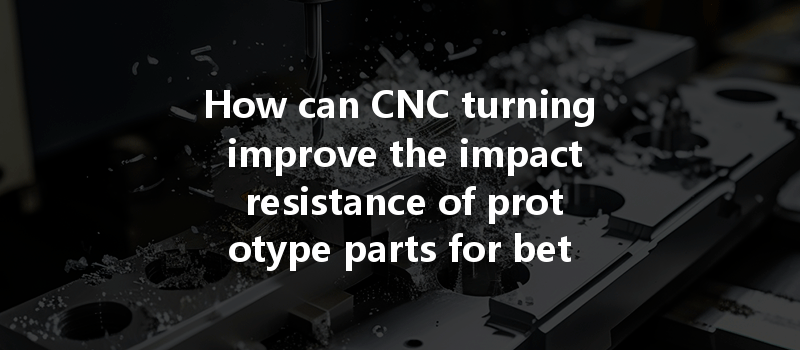 How Can Cnc Turning Improve The Impact Resistance Of Prototype Parts For Better Performance?