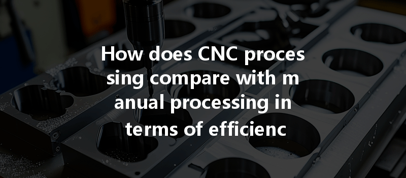 How does CNC processing compare with manual processing in terms of efficiency and precision?