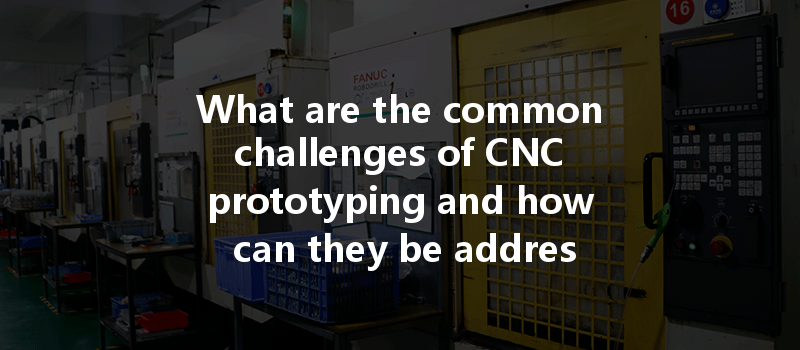 What Are The Common Challenges Of Cnc Prototyping And How Can They Be Addressed Effectively?