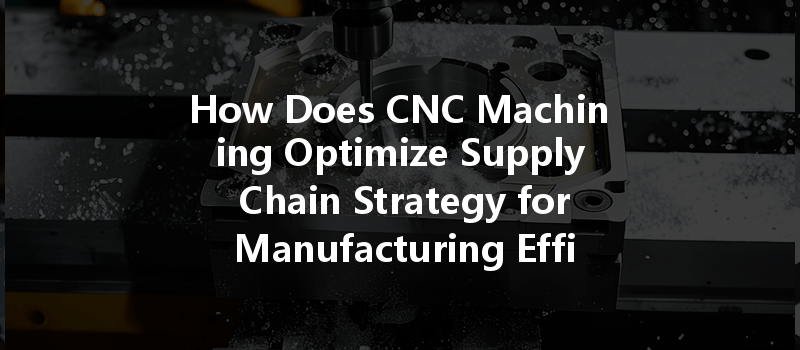 How Does Cnc Machining Optimize Supply Chain Strategy For Manufacturing Efficiency?