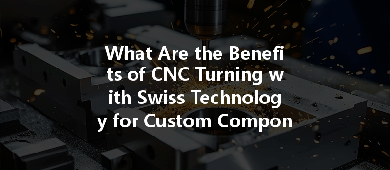 What Are The Benefits Of Cnc Turning With Swiss Technology For Custom Components Manufacturing?