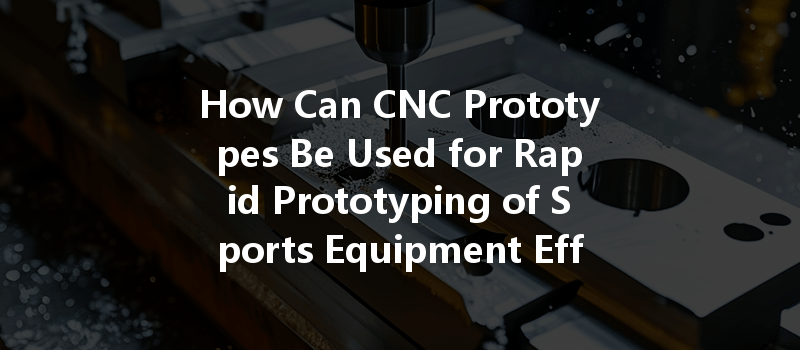 How Can Cnc Prototypes Be Used For Rapid Prototyping Of Sports Equipment Effectively?