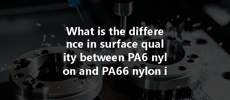 What Is The Difference In Surface Quality Between Pa6 Nylon And Pa66 Nylon In Cnc Machining?