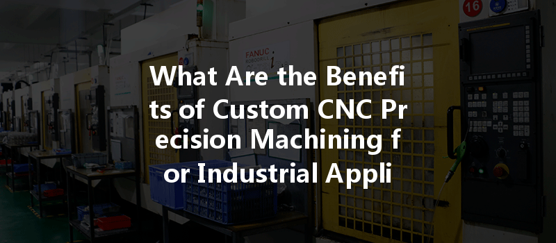 What Are The Benefits Of Custom Cnc Precision Machining For Industrial Applications?