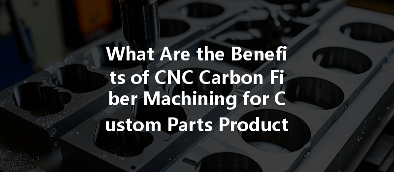 What Are The Benefits Of Cnc Carbon Fiber Machining For Custom Parts Production?