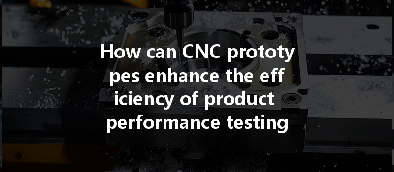 How can CNC prototypes enhance the efficiency of product performance testing and reduce time?