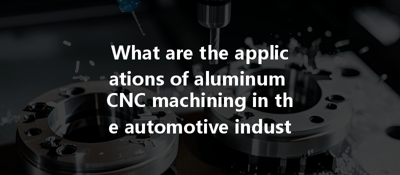 What Are The Applications Of Aluminum Cnc Machining In The Automotive Industry And Its Benefits For Production?