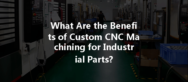 What Are The Benefits Of Custom Cnc Machining For Industrial Parts?