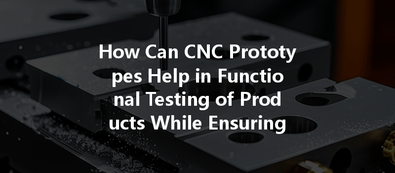 How Can CNC Prototypes Help in Functional Testing of Products While Ensuring Precision?