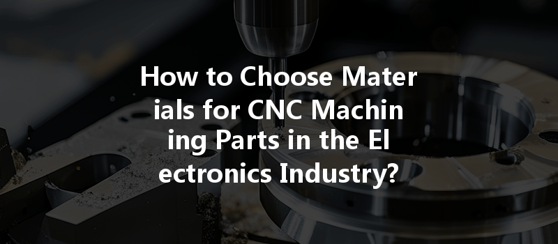 How To Choose Materials For Cnc Machining Parts In The Electronics Industry?