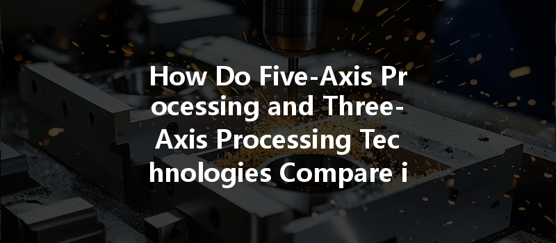 How Do Five-axis Processing And Three-axis Processing Technologies Compare In Application Scope And Cost?