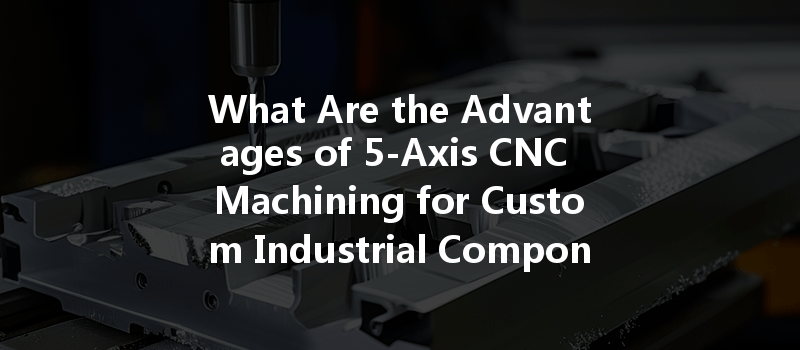 What Are The Advantages Of 5-axis Cnc Machining For Custom Industrial Components?