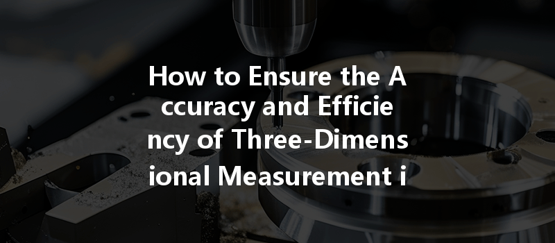 How To Ensure The Accuracy And Efficiency Of Three-dimensional Measurement In Cnc Machining?