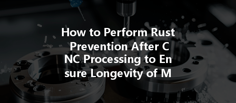 How to Perform Rust Prevention After CNC Processing to Ensure Longevity of Metal Parts?