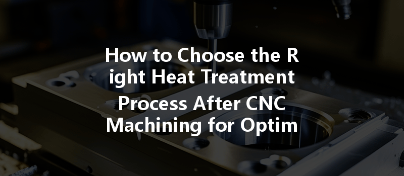 How To Choose The Right Heat Treatment Process After Cnc Machining For Optimal Performance?