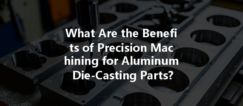 What Are The Benefits Of Precision Machining For Aluminum Die-casting Parts?