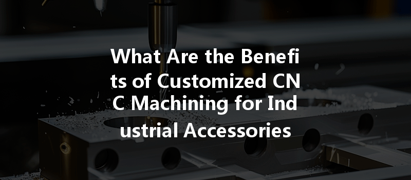 What Are The Benefits Of Customized Cnc Machining For Industrial Accessories?