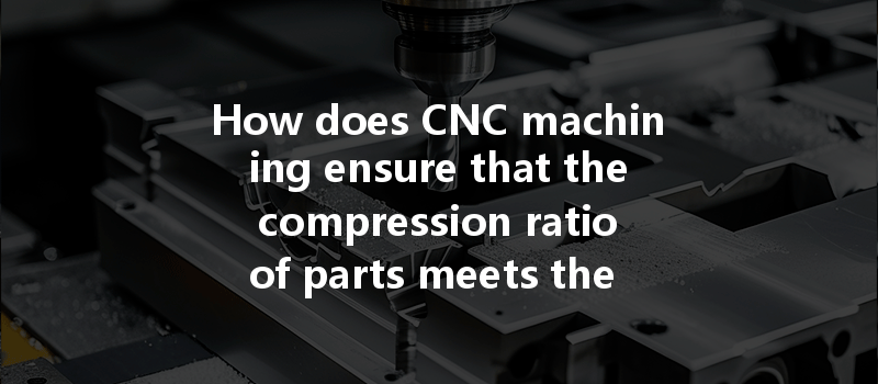 How Does Cnc Machining Ensure That The Compression Ratio Of Parts Meets The Design Requirements?