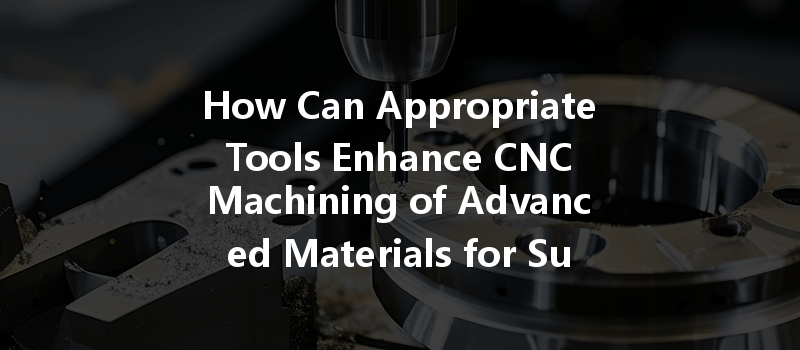 How Can Appropriate Tools Enhance Cnc Machining Of Advanced Materials For Superior Outcomes?