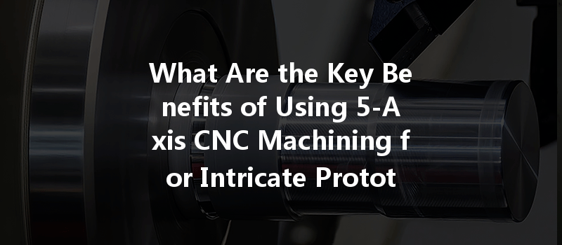 What Are The Key Benefits Of Using 5-axis Cnc Machining For Intricate Prototype Development?