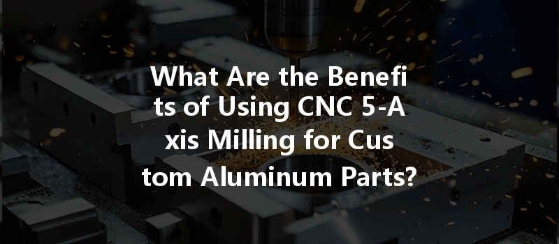 What Are The Benefits Of Using Cnc 5-axis Milling For Custom Aluminum Parts?