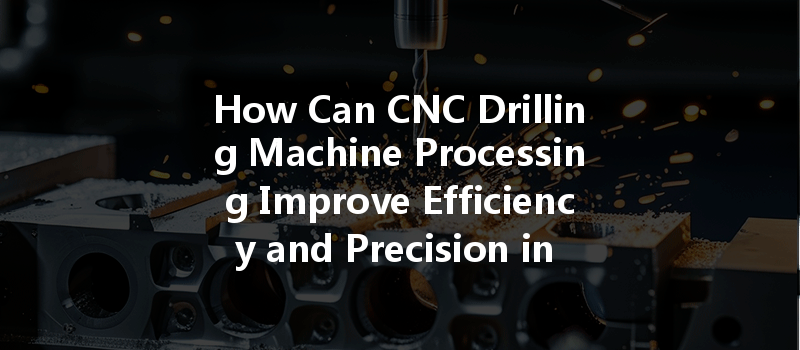 How Can CNC Drilling Machine Processing Improve Efficiency and Precision in Manufacturing?