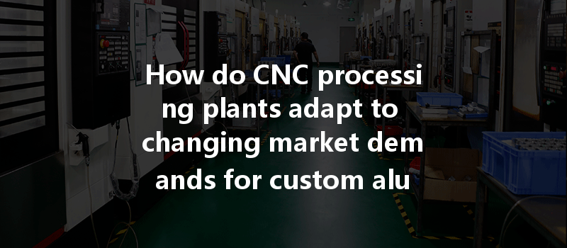 How Do Cnc Processing Plants Adapt To Changing Market Demands For Custom Aluminum And Metal Parts?