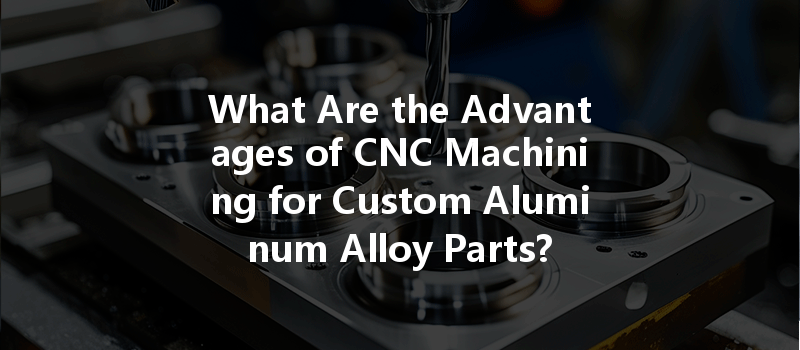 What Are The Advantages Of Cnc Machining For Custom Aluminum Alloy Parts?