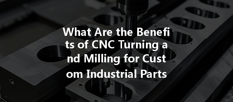 What Are The Benefits Of Cnc Turning And Milling For Custom Industrial Parts?