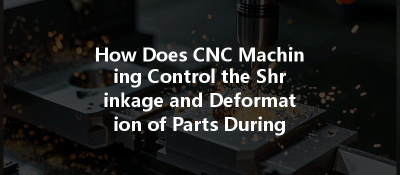 How Does Cnc Machining Control The Shrinkage And Deformation Of Parts During Production?