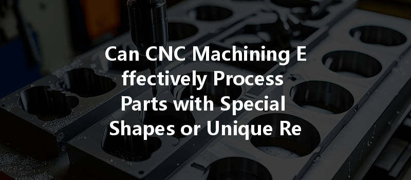 Can CNC Machining Effectively Process Parts with Special Shapes or Unique Requirements?