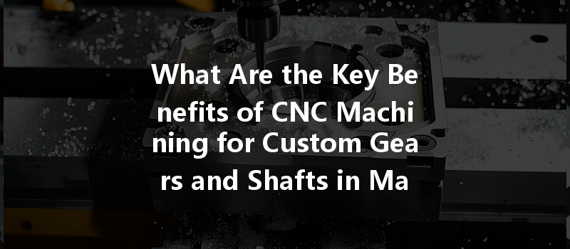 What Are The Key Benefits Of Cnc Machining For Custom Gears And Shafts In Manufacturing?