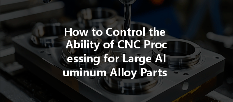 How to Control the Ability of CNC Processing for Large Aluminum Alloy Parts Effectively?