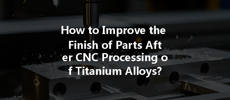 How To Improve The Finish Of Parts After Cnc Processing Of Titanium Alloys?