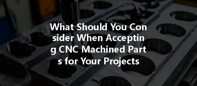 What Should You Consider When Accepting CNC Machined Parts for Your Projects?