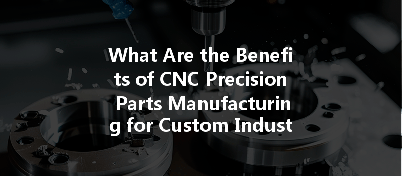 What Are The Benefits Of Cnc Precision Parts Manufacturing For Custom Industrial Applications?