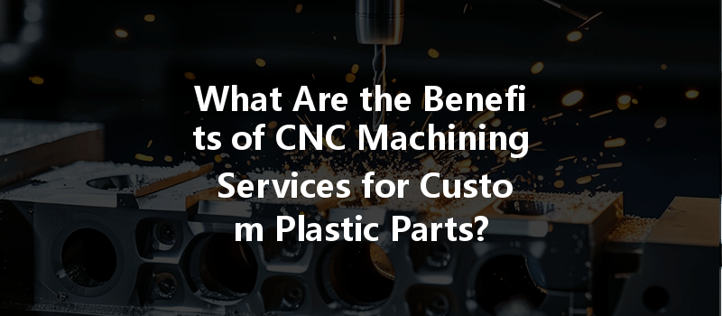 What Are The Benefits Of Cnc Machining Services For Custom Plastic Parts?