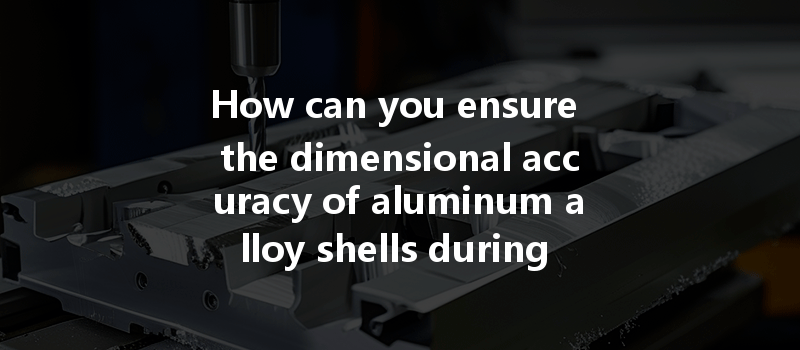 How Can You Ensure The Dimensional Accuracy Of Aluminum Alloy Shells During Cnc Processing?