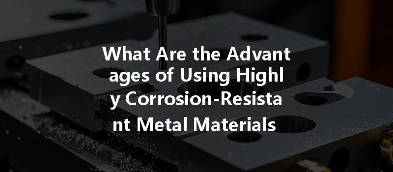 What Are the Advantages of Using Highly Corrosion-Resistant Metal Materials for CNC Prototypes?